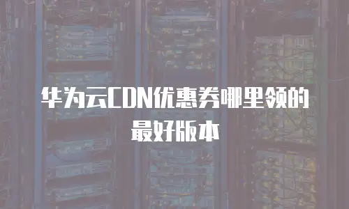 华为云CDN优惠券哪里领的最好版本
