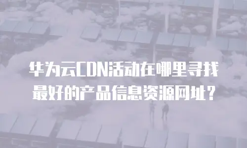 华为云CDN活动在哪里寻找最好的产品信息资源网址？