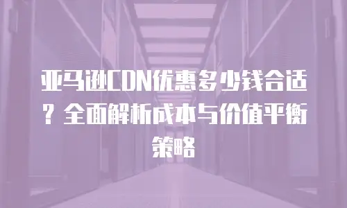 亚马逊CDN优惠多少钱合适？全面解析成本与价值平衡策略