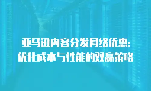 亚马逊内容分发网络优惠：优化成本与性能的双赢策略