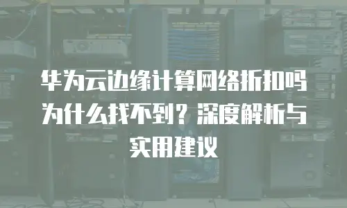 华为云边缘计算网络折扣吗为什么找不到？深度解析与实用建议