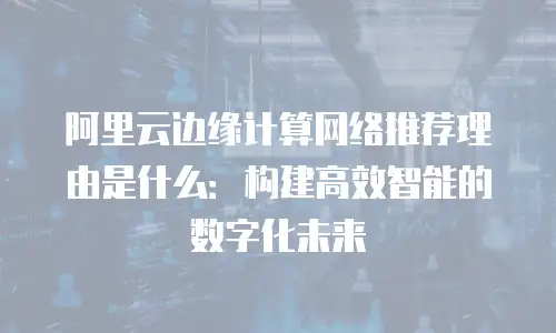 阿里云边缘计算网络推荐理由是什么：构建高效智能的数字化未来