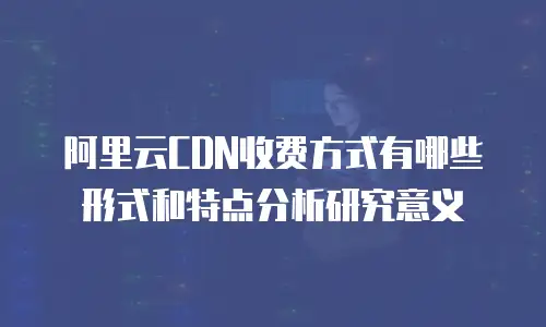 阿里云CDN收费方式有哪些形式和特点分析研究意义