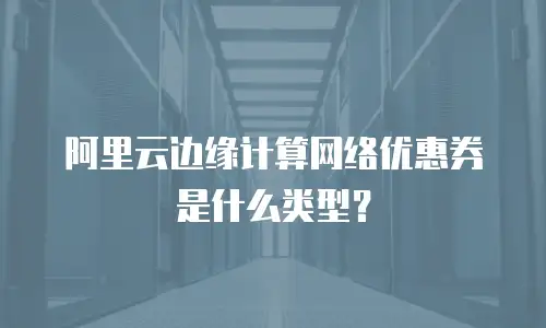 阿里云边缘计算网络优惠券是什么类型？