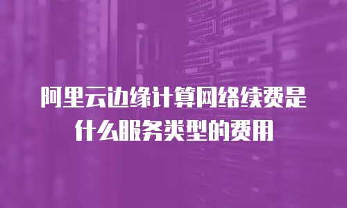 阿里云边缘计算网络续费是什么服务类型的费用