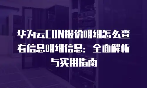 华为云CDN报价明细怎么查看信息明细信息：全面解析与实用指南
