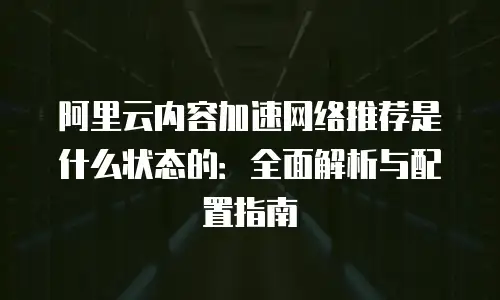 阿里云内容加速网络推荐是什么状态的：全面解析与配置指南