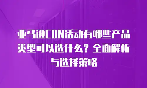 亚马逊CDN活动有哪些产品类型可以选什么？全面解析与选择策略