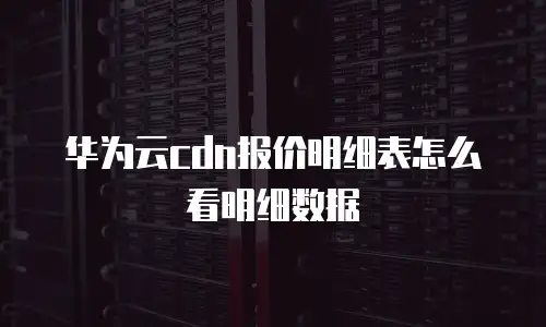 华为云cdn报价明细表怎么看明细数据