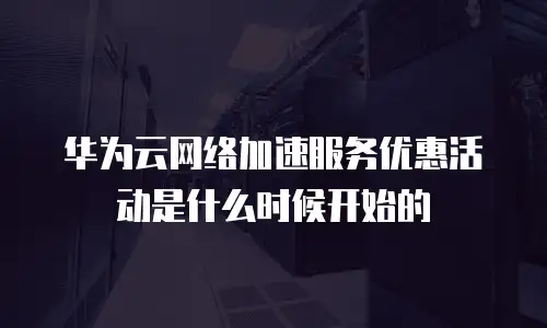 华为云网络加速服务优惠活动是什么时候开始的