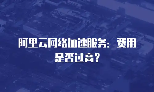 阿里云网络加速服务：费用是否过高？