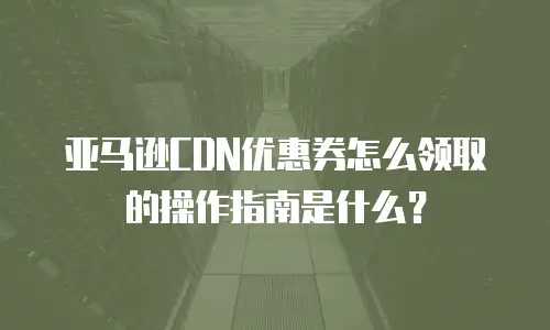 亚马逊CDN优惠券怎么领取的操作指南是什么？