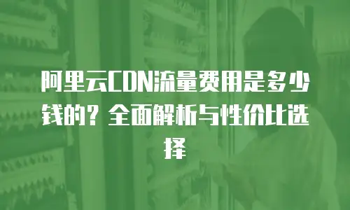 阿里云CDN流量费用是多少钱的？全面解析与性价比选择