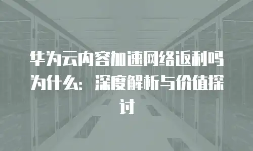 华为云内容加速网络返利吗为什么：深度解析与价值探讨