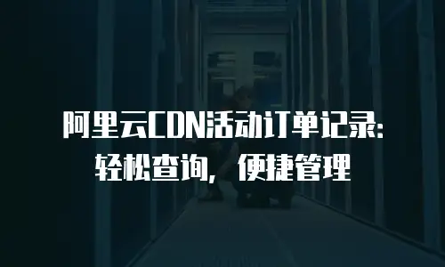 阿里云CDN活动订单记录：轻松查询，便捷管理