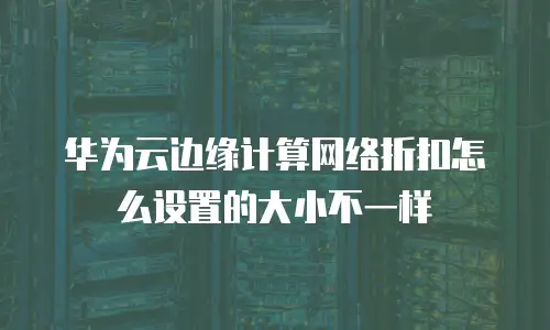 华为云边缘计算网络折扣怎么设置的大小不一样