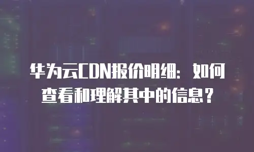 华为云CDN报价明细：如何查看和理解其中的信息？