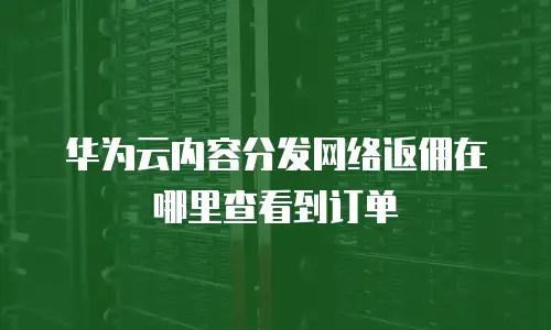 华为云内容分发网络返佣在哪里查看到订单