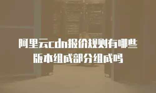 阿里云cdn报价规则有哪些版本组成部分组成吗