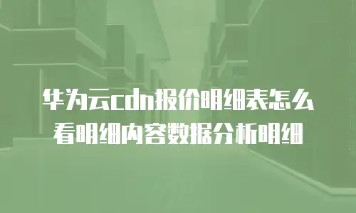 华为云cdn报价明细表怎么看明细内容数据分析明细