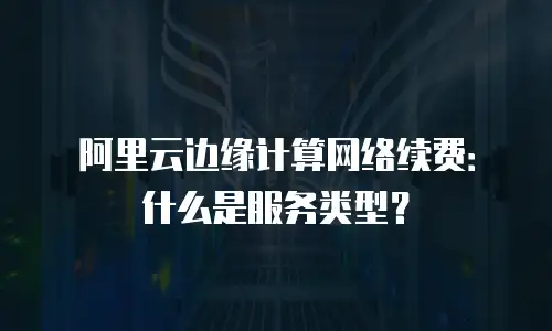 阿里云边缘计算网络续费：什么是服务类型？
