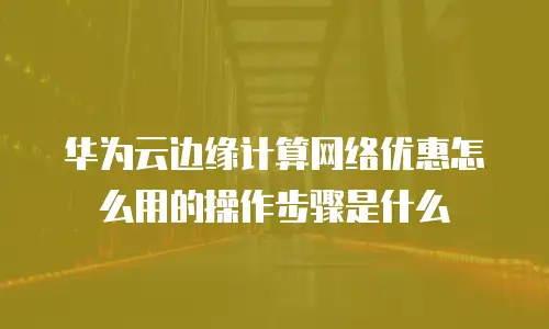 华为云边缘计算网络优惠怎么用的操作步骤是什么