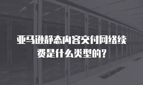 亚马逊静态内容交付网络续费是什么类型的？