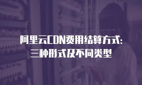 阿里云CDN费用结算方式：三种形式及不同类型