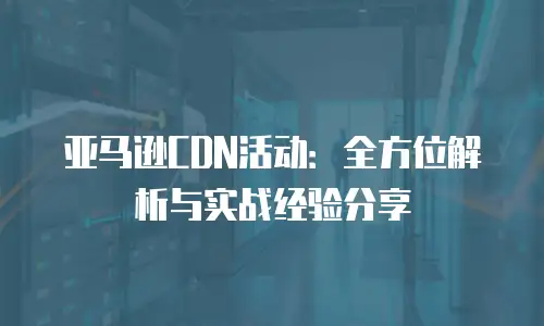 亚马逊CDN活动：全方位解析与实战经验分享