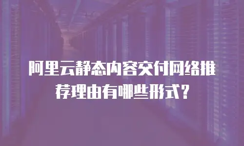 阿里云静态内容交付网络推荐理由有哪些形式？