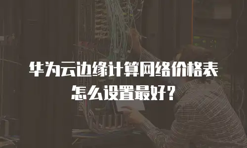 华为云边缘计算网络价格表怎么设置最好？