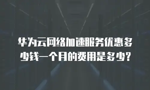 华为云网络加速服务优惠多少钱一个月的费用是多少？