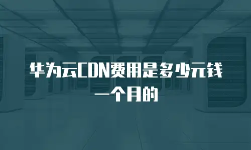 华为云CDN费用是多少元钱一个月的