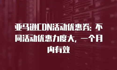 亚马逊CDN活动优惠券: 不同活动优惠力度大, 一个月内有效