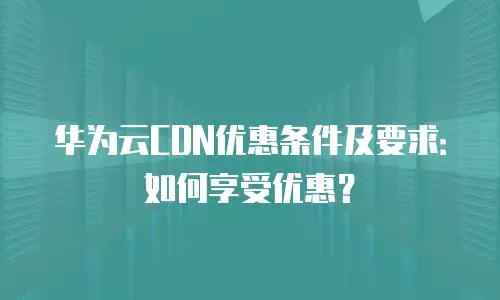 华为云CDN优惠条件及要求：如何享受优惠？