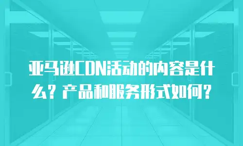亚马逊CDN活动的内容是什么？产品和服务形式如何？