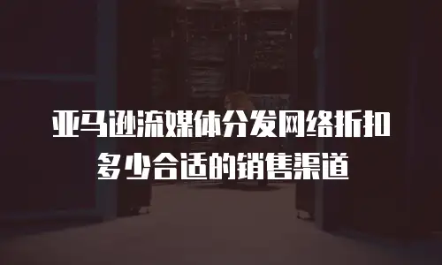 亚马逊流媒体分发网络折扣多少合适的销售渠道