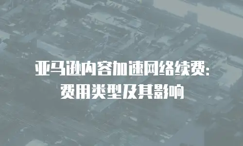 亚马逊内容加速网络续费：费用类型及其影响