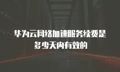 华为云网络加速服务续费是多少天内有效的