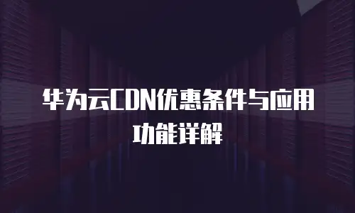 华为云CDN优惠条件与应用功能详解