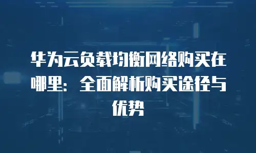 华为云负载均衡网络购买在哪里：全面解析购买途径与优势