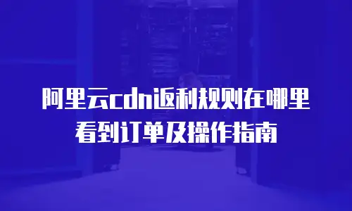阿里云cdn返利规则在哪里看到订单及操作指南