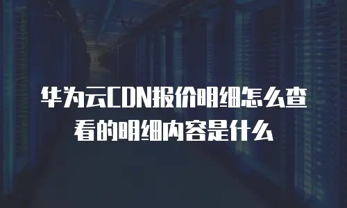 华为云CDN报价明细怎么查看的明细内容是什么