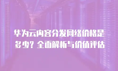 华为云内容分发网络价格是多少？全面解析与价值评估