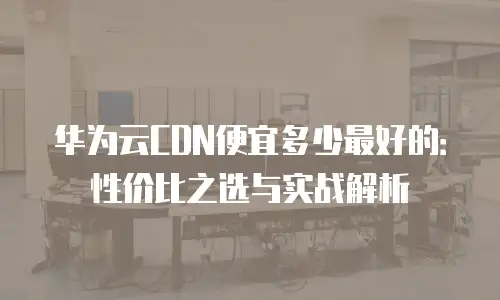 华为云CDN便宜多少最好的：性价比之选与实战解析