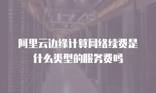 阿里云边缘计算网络续费是什么类型的服务费吗