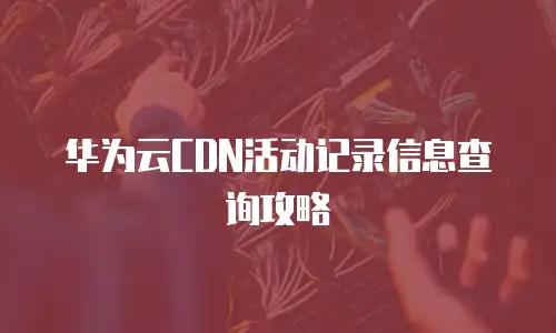 华为云CDN活动记录信息查询攻略