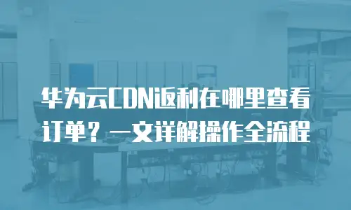华为云CDN返利在哪里查看订单？一文详解操作全流程