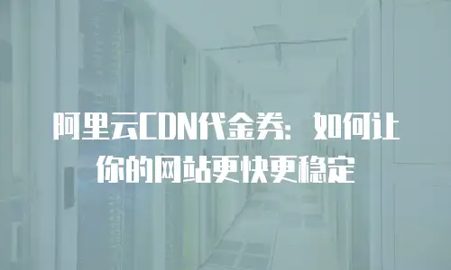 阿里云CDN代金券：如何让你的网站更快更稳定