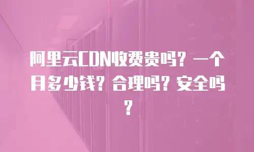 阿里云CDN收费贵吗？一个月多少钱？合理吗？安全吗？